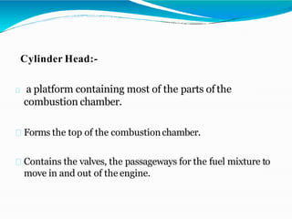 Cylinder Head:-
a platform containing most of the parts of the
combustion chamber.
Forms the top of the combustionchamber.
Contains the valves, the passageways for the fuel mixture to
move in and out of the engine.
 