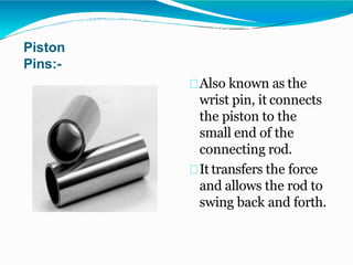 Piston
Pins:-
Also known as the
wrist pin, it connects
the piston to the
small end of the
connecting rod.
It transfers the force
and allows the rod to
swing back and forth.
 