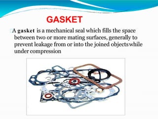 GASKET
A gasket is a mechanical seal which fills the space
between two or more mating surfaces, generally to
prevent leakage from or into the joined objectswhile
under compression
 