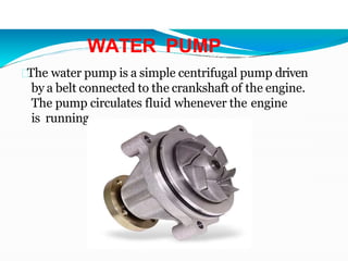 WATER PUMP
The water pump is a simple centrifugal pump driven
by a belt connected to the crankshaft of the engine.
The pump circulates fluid whenever the engine
is running.
 