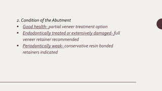 2. Condition of the Abutment
 Good health- partial veneer treatment option
 Endodontically treated or extensively damaged- full
veneer retainer recommended
 Periodontically weak- conservative resin bonded
retainers indicated
 