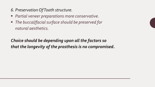 6. Preservation OfTooth structure.
 Partial veneer preparations more conservative.
 The buccal/facial surface should be preserved for
natural aesthetics.
Choice should be depending upon all the factors so
that the longevity of the prosthesis is no compromised.
 
