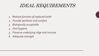 IDEAL REQUIREMENTS
1. Restore function of replaced tooth
2. Provide aesthetic and comfort
3. Biologically acceptable
4. Oral hygiene
5. Preserve underlying ridge and mucosa
6. Adequate strength
 