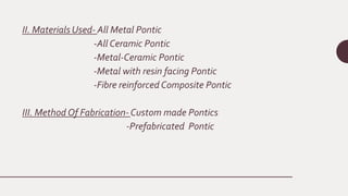 II. Materials Used- All Metal Pontic
-All Ceramic Pontic
-Metal-Ceramic Pontic
-Metal with resin facing Pontic
-Fibre reinforced Composite Pontic
III. Method Of Fabrication- Custom made Pontics
-Prefabricated Pontic
 
