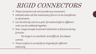 RIGID CONNECTORS
 These connectors do not provide any movement.
 Indicted when all the masticatory force is to be transferred
to abutments.
 Can be directly cast as a part of multiunit fpd or different
units can be soldered together.
 Size- Large enough to prevent distortion or fracture during
function.
Too large is un-aesthetic and difficult for plaque
control.
 Tissue surface is curved facio-lingually for efficient
cleansing.
 