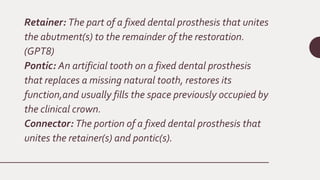 Retainer: The part of a fixed dental prosthesis that unites
the abutment(s) to the remainder of the restoration.
(GPT8)
Pontic: An artificial tooth on a fixed dental prosthesis
that replaces a missing natural tooth, restores its
function,and usually fills the space previously occupied by
the clinical crown.
Connector: The portion of a fixed dental prosthesis that
unites the retainer(s) and pontic(s).
 