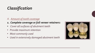 Classification
A. Amount of tooth coverage
1. Complete coverage or full veneer retainers:
• Cover all surfaces of abutment teeth
• Provide maximum retention
• Most commonly used
• Used in extensively damaged abutment teeth
 
