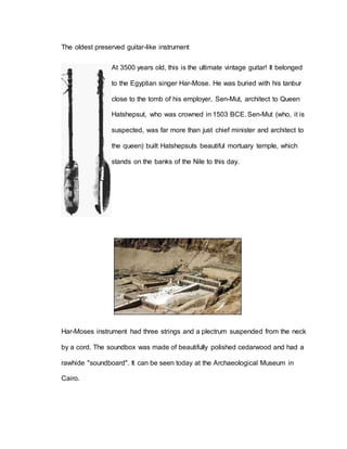 The oldest preserved guitar-like instrument 
At 3500 years old, this is the ultimate vintage guitar! It belonged 
to the Egyptian singer Har-Mose. He was buried with his tanbur 
close to the tomb of his employer, Sen-Mut, architect to Queen 
Hatshepsut, who was crowned in 1503 BCE. Sen-Mut (who, it is 
suspected, was far more than just chief minister and architect to 
the queen) built Hatshepsuts beautiful mortuary temple, which 
stands on the banks of the Nile to this day. 
Har-Moses instrument had three strings and a plectrum suspended from the neck 
by a cord. The soundbox was made of beautifully polished cedarwood and had a 
rawhide "soundboard". It can be seen today at the Archaeological Museum in 
Cairo. 
 