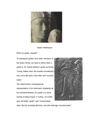 Queen Hatshepsut 
What is a guitar, anyway? 
To distinguish guitars from other members of 
the tanbur family, we need to define what a 
guitar is. Dr. Kasha defines a guitar as having 
"a long, fretted neck, flat wooden soundboard, 
ribs, and a flat back, most often with incurved 
sides”. 
The oldest known iconographical 
representation of an instrument displaying all 
the essential features of a guitar is a stone 
carving at Alaca Huyuk in Turkey, of a 3300 
year old Hittite "guitar" with "a long fretted 
neck, flat top, probably flat back, and with strikingly incurved-sides". 
 