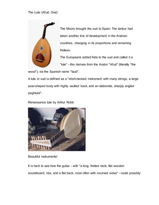 The Lute (Al'ud, Oud) 
The Moors brought the oud to Spain. The tanbur had 
taken another line of development in the Arabian 
countries, changing in its proportions and remaining 
fretless. 
The Europeans added frets to the oud and called it a 
"lute" - this derives from the Arabic "Al'ud" (literally "the 
wood"), via the Spanish name "laud". 
A lute or oud is defined as a "short-necked instrument with many strings, a large 
pear-shaped body with highly vaulted back, and an elaborate, sharply angled 
peghead". 
Renaissance lute by Arthur Robb 
Beautiful instruments! 
It is hard to see how the guitar - with "a long, fretted neck, flat wooden 
soundboard, ribs, and a flat back, most often with incurved sides" - could possibly 
 