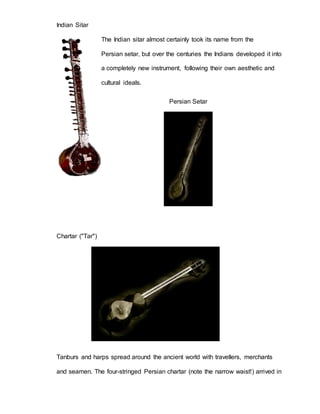 Indian Sitar 
The Indian sitar almost certainly took its name from the 
Persian setar, but over the centuries the Indians developed it into 
a completely new instrument, following their own aesthetic and 
cultural ideals. 
Persian Setar 
Chartar ("Tar") 
Tanburs and harps spread around the ancient world with travellers, merchants 
and seamen. The four-stringed Persian chartar (note the narrow waist!) arrived in 
 