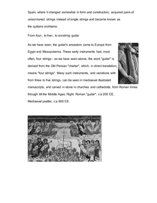 Spain, where it changed somewhat in form and construction, acquired pairs of 
unison-tuned strings instead of single strings and became known as 
the quitarra orchitarra. 
From four-, to five-, to six-string guitar 
As we have seen, the guitar's ancestors came to Europe from 
Egypt and Mesopotamia. These early instruments had, most 
often, four strings - as we have seen above, the word "guitar" is 
derived from the Old Persian "chartar", which, in direct translation, 
means "four strings". Many such instruments, and variations with 
from three to five strings, can be seen in mediaeval illustrated 
manuscripts, and carved in stone in churches and cathedrals, from Roman times 
through till the Middle Ages. Right: Roman "guitar", c:a 200 CE. 
Mediaeval psalter, c:a 900 CE. 
 
