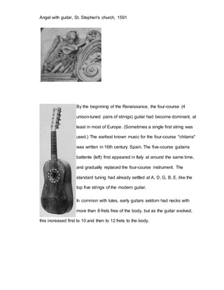 Angel with guitar, St. Stephen's church, 1591 
. 
By the beginning of the Renaissance, the four-course (4 
unison-tuned pairs of strings) guitar had become dominant, at 
least in most of Europe. (Sometimes a single first string was 
used.) The earliest known music for the four-course "chitarra" 
was written in 16th century Spain. The five-course guitarra 
battente (left) first appeared in Italy at around the same time, 
and gradually replaced the four-course instrument. The 
standard tuning had already settled at A, D, G, B, E, like the 
top five strings of the modern guitar. 
In common with lutes, early guitars seldom had necks with 
more than 8 frets free of the body, but as the guitar evolved, 
this increased first to 10 and then to 12 frets to the body. 
 