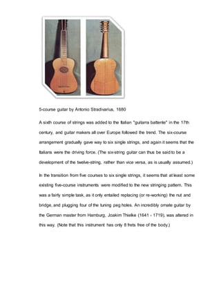 5-course guitar by Antonio Stradivarius, 1680 
A sixth course of strings was added to the Italian "guitarra battente" in the 17th 
century, and guitar makers all over Europe followed the trend. The six-course 
arrangement gradually gave way to six single strings, and again it seems that the 
Italians were the driving force. (The six-string guitar can thus be said to be a 
development of the twelve-string, rather than vice versa, as is usually assumed.) 
In the transition from five courses to six single strings, it seems that at least some 
existing five-course instruments were modified to the new stringing pattern. This 
was a fairly simple task, as it only entailed replacing (or re-working) the nut and 
bridge, and plugging four of the tuning peg holes. An incredibly ornate guitar by 
the German master from Hamburg, Joakim Thielke (1641 - 1719), was altered in 
this way. (Note that this instrument has only 8 frets free of the body.) 
 