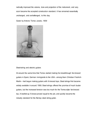 radically improved the volume, tone and projection of the instrument, and very 
soon became the accepted construction standard. It has remained essentially 
unchanged, and unchallenged, to this day. 
Guitar by Antonio Torres Jurado, 1859 
Steel-string and electric guitars 
At around the same time that Torres started making his breakthrough fan-braced 
guitars in Spain, German immigrants to the USA - among them Christian Fredrich 
Martin - had begun making guitars with X-braced tops. Steel strings first became 
widely available in around 1900. Steel strings offered the promise of much louder 
guitars, but the increased tension was too much for the Torres-style fan-braced 
top. A beefed-up X-brace proved equal to the job, and quickly became the 
industry standard for the flat-top steel string guitar. 
 