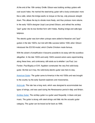 At the end of the 19th century Orville Gibson was building archtop guitars with 
oval sound holes. He married the steel-string guitar with a body constructed more 
like a cello, where the bridge exerts no torque on the top, only pressure straight 
down. This allows the top to vibrate more freely, and thus produce more volume. 
In the early 1920's designer Lloyd Loar joined Gibson, and refined the archtop 
"jazz" guitar into its now familiar form with f-holes, floating bridge and cello-type 
tailpiece. 
The electric guitar was born when pickups were added to Hawaiian and "jazz" 
guitars in the late 1920's, but met with little success before 1936, when Gibson 
introduced the ES150 model, which Charlie Christian made famous. 
With the advent of amplification it became possible to do away with the soundbox 
altogether. In the late 1930's and early 1940's several actors were experimenting 
along these lines, and controversy still exists as to whether Les Paul, Leo 
Fender, Paul Bigsby or O.W. Appleton constructed the very first solid-body 
guitar. Be that as it may, the solid-body electric guitar was here to stay. 
American Guitar: The guitar came to America in the mid 1500s and was brought 
to the country by the early Spanish explorers and missionaries. 
Arch-Lute: This lute has a long neck, which was designed to accommodate two 
types of strings, and was used during the Renaissance period in Italy and Britain. 
Archtop Guitar: The archtop guitar is a guitar used frequently in blues and jazz 
music. The guitar is strung with steel strings and falls into the acoustic guitar 
category. This guitar can be traced as far back as 1896. 
 
