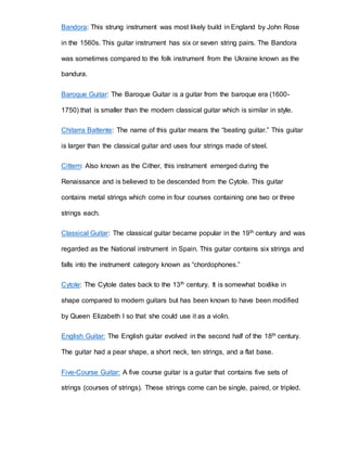 Bandora: This strung instrument was most likely build in England by John Rose 
in the 1560s. This guitar instrument has six or seven string pairs. The Bandora 
was sometimes compared to the folk instrument from the Ukraine known as the 
bandura. 
Baroque Guitar: The Baroque Guitar is a guitar from the baroque era (1600- 
1750) that is smaller than the modern classical guitar which is similar in style. 
Chitarra Battente: The name of this guitar means the “beating guitar.” This guitar 
is larger than the classical guitar and uses four strings made of steel. 
Cittern: Also known as the Cither, this instrument emerged during the 
Renaissance and is believed to be descended from the Cytole. This guitar 
contains metal strings which come in four courses containing one two or three 
strings each. 
Classical Guitar: The classical guitar became popular in the 19th century and was 
regarded as the National instrument in Spain. This guitar contains six strings and 
falls into the instrument category known as “chordophones.” 
Cytole: The Cytole dates back to the 13th century. It is somewhat boxlike in 
shape compared to modern guitars but has been known to have been modified 
by Queen Elizabeth I so that she could use it as a violin. 
English Guitar: The English guitar evolved in the second half of the 18th century. 
The guitar had a pear shape, a short neck, ten strings, and a flat base. 
Five-Course Guitar: A five course guitar is a guitar that contains five sets of 
strings (courses of strings). These strings come can be single, paired, or tripled. 
 