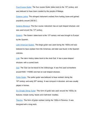 Four-Course Guitar: The four course Guitar dates back to the 15th century and 
was believed to have been created by the people of Malaga. 
Guitarra Latina: This stringed instrument evolved from hunting bows and gained 
popularity around 200 B.C. 
Guitarra Moresca: This four course instrument has an oval shaped structure and 
was used around the 13th century. 
Guiterrn: The Guitern dates back to the 13th century and was brought to Europe 
by the Spanish. 
Latin American Guitars: This large guitar was used during the 1600s and was 
believed to have evolved from the Americas, and later was found in the Spanish 
colonies. 
Lute: The lute’s history dates back to the Arab Oud. It has a pear-shaped 
structure with a curved back. 
Oud: The Oud can be traced to the biblical age. It was first used somewhere 
around1600- 1150BC and had an oval shaped structure. 
Parlor Guitar: The parlor guitar was believed to have evolved during the 
19th century and early 20th century. It was compact in structure and was usually 
played in homes. 
Six (Single) String Guitar: This form of guitar was used around the 1650s; its 
features include tuning heads and multi-level rosettes. 
Theorbo: This form of guitar evolved during the 1580s in Florence. It was 
designed with a long neck. 
 