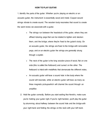 HOW TO PLAY GUITAR 
1. Identify the parts of the guitar. Whether you're playing an electric or an 
acoustic guitar, the instrument is essentially wood and metal. Copper-wound 
strings vibrate to create sound. The wooden body resonates that sound to create 
the warm tones we associate with a guitar. 
 The strings run between the headstock of the guitar, where they are 
affixed totuning pegs that can be rotated to tighten and slacken 
them, and the bridge, where they're fixed to the guitar's body. On 
an acoustic guitar, the strings are fixed to the bridge with removable 
pegs, and on an electric guitar the strings are generally strung 
through a eyelet. 
 The neck of the guitar is the long wooden piece of wood, flat on one 
side (this is called the fretboard) and curved on the other. The 
fretboard is inlaid with metalfrets that demarcate the different notes. 
 An acoustic guitar will have a sound hole in the body where the 
sound will resonate, while an electric guitar will have as many as 
three magnetic pickupswhich will channel the sound through an 
amplifier. 
2. Hold the guitar correctly. Before you start wailing like Hendrix, make sure 
you're holding your guitar right. If you're right handed, you'll play the guitar 
by strumming about halfway between the sound hole and the bridge with 
your right hand and fretting the strings on the neck with your left hand. 
 