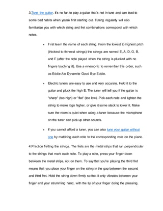 3.Tune the guitar. It's no fun to play a guitar that's not in tune and can lead to 
some bad habits when you're first starting out. Tuning regularly will also 
familiarize you with which string and fret combinations correspond with which 
notes. 
 First learn the name of each string. From the lowest to highest pitch 
(thickest to thinnest strings) the strings are named E, A, D, G, B, 
and E (after the note played when the string is plucked with no 
fingers touching it). Use a mnemonic to remember this order, such 
as Eddie Ate Dynamite Good Bye Eddie. 
 Electric tuners are easy to use and very accurate. Hold it to the 
guitar and pluck the high E. The tuner will tell you if the gui tar is 
"sharp" (too high) or "flat" (too low). Pick each note and tighten the 
string to make it go higher, or give it some slack to lower it. Make 
sure the room is quiet when using a tuner because the microphone 
on the tuner can pick up other sounds. 
 If you cannot afford a tuner, you can also tune your guitar without 
one by matching each note to the corresponding note on the piano. 
4.Practice fretting the strings. The frets are the metal strips that run perpendicular 
to the strings that mark each note. To play a note, press your finger down 
between the metal strips, not on them. To say that you're playing the third fret 
means that you place your finger on the string in the gap between the second 
and third fret. Hold the string down firmly so that it only vibrates between your 
finger and your strumming hand, with the tip of your finger doing the pressing. 
 