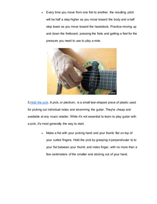  Every time you move from one fret to another, the resulting pitch 
will be half a step higher as you move toward the body and a half 
step lower as you move toward the headstock. Practice moving up 
and down the fretboard, pressing the frets and getting a feel for the 
pressure you need to use to play a note. 
5.Hold the pick. A pick, or plectrum, is a small tear-shaped piece of plastic used 
for picking out individual notes and strumming the guitar. They're cheap and 
available at any music retailer. While it's not essential to learn to play guitar with 
a pick, it's most generally the way to start. 
 Make a fist with your picking hand and your thumb flat on top of 
your curled fingers. Hold the pick by grasping it perpendicular to to 
your fist between your thumb and index finger, with no more than a 
few centimeters of the smaller end sticking out of your hand. 
 