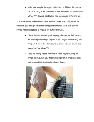  Make sure you play the appropriate notes. In A Major, for example, 
the low E string is not strummed. They'll be marked on the tablature 
with an "X". Develop good habits now for success in the long run. 
2. Practice getting a clean sound. After you had placed all your fingers on the 
fretboard, play through each of the strings of the chords. Make sure that the 
strings that are supposed to ring are not muffled or muted. 
 If the notes are not ringing out properly, chances are that you are 
not pressing hard enough or parts of your fingers are touching that 
string which prevents it from sounding out clearly. Are any unused 
fingers touching strings?[1] 
 Keep the fretting fingers curled at all times they're touching the 
strings, as if you had your fingers resting over an imaginary glass 
ball, or a marble in the knuckle of each finger. 
 