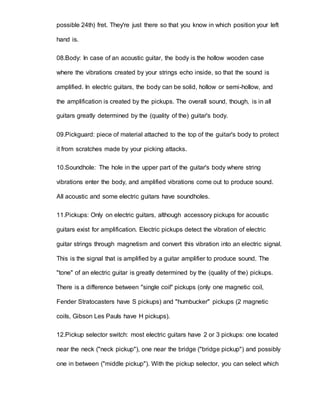 possible 24th) fret. They're just there so that you know in which position your left 
hand is. 
08.Body: In case of an acoustic guitar, the body is the hollow wooden case 
where the vibrations created by your strings echo inside, so that the sound is 
amplified. In electric guitars, the body can be solid, hollow or semi-hollow, and 
the amplification is created by the pickups. The overall sound, though, is in all 
guitars greatly determined by the (quality of the) guitar's body. 
09.Pickguard: piece of material attached to the top of the guitar's body to protect 
it from scratches made by your picking attacks. 
10.Soundhole: The hole in the upper part of the guitar's body where string 
vibrations enter the body, and amplified vibrations come out to produce sound. 
All acoustic and some electric guitars have soundholes. 
11.Pickups: Only on electric guitars, although accessory pickups for acoustic 
guitars exist for amplification. Electric pickups detect the vibration of electric 
guitar strings through magnetism and convert this vibration into an electric signal. 
This is the signal that is amplified by a guitar amplifier to produce sound. The 
"tone" of an electric guitar is greatly determined by the (quality of the) pickups. 
There is a difference between "single coil" pickups (only one magnetic coil, 
Fender Stratocasters have S pickups) and "humbucker" pickups (2 magnetic 
coils, Gibson Les Pauls have H pickups). 
12.Pickup selector switch: most electric guitars have 2 or 3 pickups: one located 
near the neck ("neck pickup"), one near the bridge ("bridge pickup") and possibly 
one in between ("middle pickup"). With the pickup selector, you can select which 
 