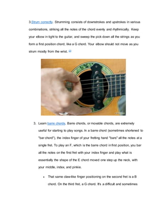 3.Strum correctly. Strumming consists of downstrokes and upstrokes in various 
combinations, striking all the notes of the chord evenly and rhythmically. Keep 
your elbow in tight to the guitar, and sweep the pick down all the strings as you 
form a first position chord, like a G chord. Your elbow should not move as you 
strum mostly from the wrist. [2] 
3. Learn barre chords. Barre chords, or movable chords, are extremely 
useful for starting to play songs. In a barre chord (sometimes shortened to 
"bar chord"), the index finger of your fretting hand "bars" all the notes at a 
single fret. To play an F, which is the barre chord in first position, you bar 
all the notes on the first fret with your index finger and play what is 
essentially the shape of the E chord moved one step up the neck, with 
your middle, index, and pinkie. 
 That same claw-like finger positioning on the second fret is a B 
chord. On the third fret, a G chord. It's a difficult and sometimes 
 