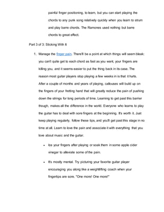painful finger positioning, to learn, but you can start playing the 
chords to any punk song relatively quickly when you learn to strum 
and play barre chords. The Ramones used nothing but barre 
chords to great effect. 
Part 3 of 3: Sticking With It 
1. Manage the finger pain. There'll be a point at which things will seem bleak: 
you can't quite get to each chord as fast as you want, your fingers are 
killing you, and it seems easier to put the thing back in its case. The 
reason most guitar players stop playing a few weeks in is that it hurts. 
After a couple of months and years of playing, callouses will build up on 
the fingers of your fretting hand that will greatly reduce the pain of pushing 
down the strings for long periods of time. Learning to get past this barrier 
though, makes all the difference in the world. Everyone who learns to play 
the guitar has to deal with sore fingers at the beginning. It's worth it. Just 
keep playing regularly, follow these tips, and you'll get past this stage in no 
time at all. Learn to love the pain and associate it with everything that you 
love about music and the guitar. 
 Ice your fingers after playing or soak them in some apple cider 
vinegar to alleviate some of the pain. 
 It's mostly mental. Try picturing your favorite guitar player 
encouraging you along like a weightlifting coach when your 
fingertips are sore. "One more! One more!" 
 