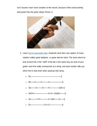 but it sounds much more complex on the record, because of the cool-sounding 
lead guitar licks the guitar player throws in. 
3. Learn how to read guitar tabs. Guitarists have their own system of music 
notation called guitar tablature, or guitar tabs for short. The basic idea is to 
look at each line in the "staff" of the tab in the same way you look at your 
guitar; each line really corresponds to a string, and each number tells you 
which fret to hold down when plucking that string. 
 E|-------------------------------------------------|| 
 B|-------3---------3----------3--------------------|| 
 G|---------2---------0--------0---------------2p0--|| 
 D|-0-0------------------------0--0----0h2p0--------|| 
 A|------------3-3-------------2---0p2-------0------|| 
 E|-----------------------3-3--3--------------------|| 
 