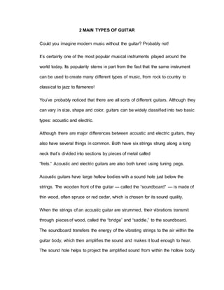 2 MAIN TYPES OF GUITAR 
Could you imagine modern music without the guitar? Probably not! 
It’s certainly one of the most popular musical instruments played around the 
world today. Its popularity stems in part from the fact that the same instrument 
can be used to create many different types of music, from rock to country to 
classical to jazz to flamenco! 
You’ve probably noticed that there are all sorts of different guitars. Although they 
can vary in size, shape and color, guitars can be widely classified into two basic 
types: acoustic and electric. 
Although there are major differences between acoustic and electric guitars, they 
also have several things in common. Both have six strings strung along a long 
neck that’s divided into sections by pieces of metal called 
“frets.” Acoustic and electric guitars are also both tuned using tuning pegs. 
Acoustic guitars have large hollow bodies with a sound hole just below the 
strings. The wooden front of the guitar — called the “soundboard” — is made of 
thin wood, often spruce or red cedar, which is chosen for its sound quality. 
When the strings of an acoustic guitar are strummed, their vibrations transmit 
through pieces of wood, called the “bridge” and “saddle,” to the soundboard. 
The soundboard transfers the energy of the vibrating strings to the air within the 
guitar body, which then amplifies the sound and makes it loud enough to hear. 
The sound hole helps to project the amplified sound from within the hollow body. 
 