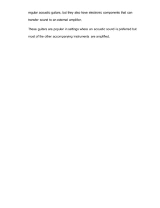 regular acoustic guitars, but they also have electronic components that can 
transfer sound to an external amplifier. 
These guitars are popular in settings where an acoustic sound is preferred but 
most of the other accompanying instruments are amplified. 
 