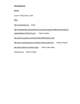 REFERENCES 
Books 
Learn To Play Guitar, 2010 
Web 
http://en.wikipedia.org -Guitar 
http://wonderopolis.org/wonder/how-are-acoustic-guitars-different-from-electric-guitars/# 
sthash.FOdI1eU7.dpuf - Types of guitar 
http://www.guyguitars.com/eng/handbook/BriefHistory.html 
http://www.roadreadycases.com/history-of-the-guitar.html -History of guitar 
http://www.wikihow.com/Play-Guitar -How to play Guitar 
Wikipedia.org -Parts of Guitar 
 
