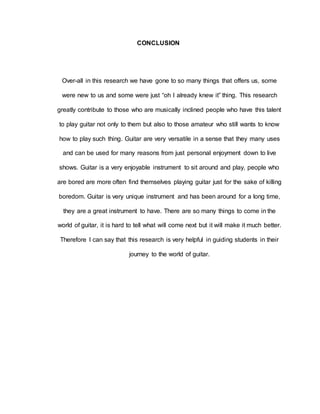 CONCLUSION 
Over-all in this research we have gone to so many things that offers us, some 
were new to us and some were just “oh I already knew it” thing. This research 
greatly contribute to those who are musically inclined people who have this talent 
to play guitar not only to them but also to those amateur who still wants to know 
how to play such thing. Guitar are very versatile in a sense that they many uses 
and can be used for many reasons from just personal enjoyment down to live 
shows. Guitar is a very enjoyable instrument to sit around and play, people who 
are bored are more often find themselves playing guitar just for the sake of killing 
boredom. Guitar is very unique instrument and has been around for a long time, 
they are a great instrument to have. There are so many things to come in the 
world of guitar, it is hard to tell what will come next but it will make it much better. 
Therefore I can say that this research is very helpful in guiding students in their 
journey to the world of guitar. 
 