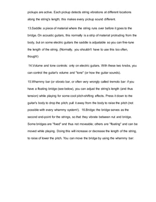 pickups are active. Each pickup detects string vibrations at different locations 
along the string's length; this makes every pickup sound different. 
13.Saddle: a piece of material where the string runs over before it goes to the 
bridge. On acoustic guitars, this normally is a strip of material protruding from the 
body, but on some electric guitars the saddle is adjustable so you can fine-tune 
the length of the string. (Normally, you shouldn't have to use this too often, 
though!) 
14.Volume and tone controls: only on electric guitars. With these two knobs, you 
can control the guitar's volume and "tone" (or how the guitar sounds). 
15.Whammy bar (or vibrato bar, or often very wrongly called tremolo bar: if you 
have a floating bridge (see below), you can adjust the string's length (and thus 
tension) while playing for some cool pitch-shifting effects. Press it down to the 
guitar's body to drop the pitch; pull it away from the body to raise the pitch (not 
possible with every whammy system!). 16.Bridge: the bridge serves as the 
second end-point for the strings, so that they vibrate between nut and bridge. 
Some bridges are "fixed" and thus not moveable; others are "floating" and can be 
moved while playing. Doing this will increase or decrease the length of the string, 
to raise of lower the pitch. You can move the bridge by using the whammy bar: 
 
