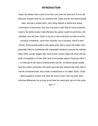 INTRODUCTION 
Guitar has always been a part of our lives ever since we were born. It is an old 
instrument brought down by our ancestors that create sounds and makes people 
relax, with just a simple strum, each string delivers a perfect and unique 
combination of harmonies, and may it be loud or soft! Well of course someone 
must’ve the ability to play it well otherwise the upshot would be out-of-tune and 
definitely ruins the beat. Guitar is not just a mere instrument but also an aid to 
someone’s loneliness, some even consider it as a company, friend or best 
friends. Some people prefer to play guitar when they’re alone and lonely most 
especially if they’re bombarded with unbearable problems, because the solitude 
effect of the sounds triggers their brain to form mental image and divert into the 
world of imagination. On the other hand some people played it by group either 2 
or more just for the sake of entertainment and fun. Emotional people usually 
have this certain connection with guitar because they believed that when they’re 
into the emotional-mode, they create a masterpiece or so-called “Song”. Guitar 
allows people to connect and share the love of music. We may have these 
individual differences but as long as we have the same goal, we’re on the same 
spot.  
 