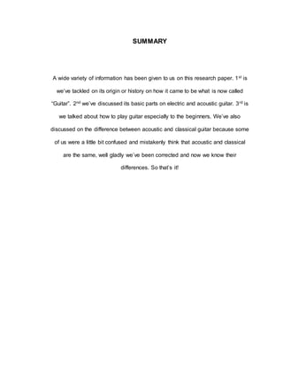 SUMMARY 
A wide variety of information has been given to us on this research paper. 1st is 
we’ve tackled on its origin or history on how it came to be what is now called 
“Guitar”. 2nd we’ve discussed its basic parts on electric and acoustic guitar. 3rd is 
we talked about how to play guitar especially to the beginners. We’ve also 
discussed on the difference between acoustic and classical guitar because some 
of us were a little bit confused and mistakenly think that acoustic and classical 
are the same, well gladly we’ve been corrected and now we know their 
differences. So that’s it! 
 