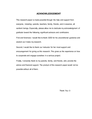 ACKNOWLEDGEMENT 
This research paper is made possible through the help and support from 
everyone, including: parents, teachers, family, friends, and in essence, all 
sentient beings. Especially, please allow me to dedicate my acknowledgment of 
gratitude toward the following significant advisors and contributors: 
First and foremost, I would like to thank GOD for his unconditional guidance and 
wisdom as I make my research. 
Second, I would like to thank our instructor for her most support and 
encouragement for giving us this research. This gives us the experience on how 
to cooperate and engage ourselves in a serious project. 
Finally, I sincerely thank to my parents, family, and friends, who provide the 
advice and financial support. The product of this research paper would not be 
possible without all of them. 
Thank You  
 