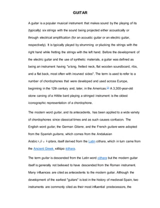 GUITAR 
A guitar is a popular musical instrument that makes sound by the playing of its 
(typically) six strings with the sound being projected either acoustically or 
through electrical amplification (for an acoustic guitar or an electric guitar, 
respectively). It is typically played by strumming or plucking the strings with the 
right hand while fretting the strings with the left hand. Before the development of 
the electric guitar and the use of synthetic materials, a guitar was defined as 
being an instrument having "a long, fretted neck, flat wooden soundboard, ribs, 
and a flat back, most often with incurved sides". The term is used to refer to a 
number of chordophones that were developed and used across Europe, 
beginning in the 12th century and, later, in the Americas.[2] A 3,300-year-old 
stone carving of a Hittite bard playing a stringed instrument is the oldest 
iconographic representation of a chordophone. 
The modern word guitar, and its antecedents, has been applied to a wide variety 
of chordophones since classical times and as such causes confusion. The 
English word guitar, the German Gitarre, and the French guitare were adopted 
from the Spanish guitarra, which comes from the Andalusian 
Arabic ق ي ثارة qitara, itself derived from the Latin cithara, which in turn came from 
the Ancient Greek κιθάρα kithara. 
The term guitar is descended from the Latin word cithara but the modern guitar 
itself is generally not believed to have descended from the Roman instrument. 
Many influences are cited as antecedents to the modern guitar. Although the 
development of the earliest "guitars" is lost in the history of medieval Spain, two 
instruments are commonly cited as their most influential predecessors, the 
 