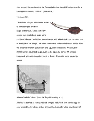 from abroad. He surmises that the Greeks hellenified the old Persian name for a 
4-stringed instrument, "chartar". (See below.) 
The Ancestors 
The earliest stringed instruments known 
to archaeologists are bowl 
harps and tanburs. Since prehistory 
people have made bowl harps using 
tortoise shells and calabashes as resonators, with a bent stick for a neck and one 
or more gut or silk strings. The world's museums contain many such "harps" from 
the ancient Sumerian, Babylonian, and Egyptian civilisations. Around 2500 - 
2000 CE more advanced harps, such as the opulently carved 11-stringed 
instrument with gold decoration found in Queen Shub-Ad's tomb, started to 
appear. 
"Queen Shub-Ad's harp" (from the Royal Cemetery in Ur) 
A tanbur is defined as "a long-necked stringed instrument with a small egg- or 
pear-shaped body, with an arched or round back, usually with a soundboard of 
 
