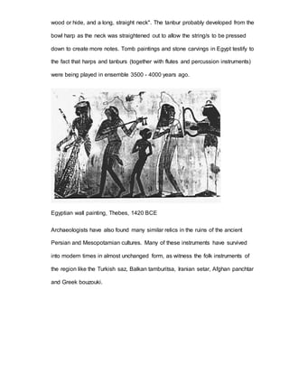 wood or hide, and a long, straight neck". The tanbur probably developed from the 
bowl harp as the neck was straightened out to allow the string/s to be pressed 
down to create more notes. Tomb paintings and stone carvings in Egypt testify to 
the fact that harps and tanburs (together with flutes and percussion instruments) 
were being played in ensemble 3500 - 4000 years ago. 
Egyptian wall painting, Thebes, 1420 BCE 
Archaeologists have also found many similar relics in the ruins of the ancient 
Persian and Mesopotamian cultures. Many of these instruments have survived 
into modern times in almost unchanged form, as witness the folk instruments of 
the region like the Turkish saz, Balkan tamburitsa, Iranian setar, Afghan panchtar 
and Greek bouzouki. 
 