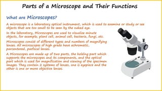 Parts of a Microscope and Their Functions
What are Microscopes?
A microscope is a laboratory optical instrument, which is used to examine or study or see
objects that are too small to be seen by the naked eye.
In the laboratory, Microscopes are used to visualize minute
objects, for example; plant cell, animal cell, bacteria, fungi, etc.
Microscopes consist of different types and numbers of magnifying
lenses. All microscopes of high grade have achromatic,
parcentered, parfocal lenses.
A Microscopes are made up of two parts, the holding part which
supports the microscopes and its components, and the optical
part which is used for magnification and viewing of the specimen
images. They contain 2 systems of lenses, one is eyepiece and the
other is one or more objective lenses.
 
