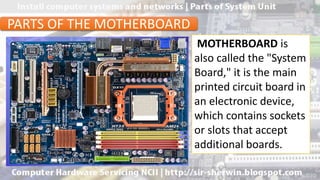 MOTHERBOARD is
also called the "System
Board," it is the main
printed circuit board in
an electronic device,
which contains sockets
or slots that accept
additional boards.
PARTS OF THE MOTHERBOARD
 
