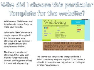 WIX has over 100 themes and
templates to choose from, to
make your website.
I chose the ‘GYM’ theme as it
caught my eye. Although all
the themes were very
attractive and eye catching, I
felt that this theme and
template was the best.
The theme is simple, yet
attractive. It has very user
friendly functions like big
buttons and large text (titles).
It is aesthetically pleasing.

The theme was very easy to change and edit. I
didn’t completely keep the original ‘GYM’ theme, I
edited it to make it more original and according to
my client’s preferences.

 