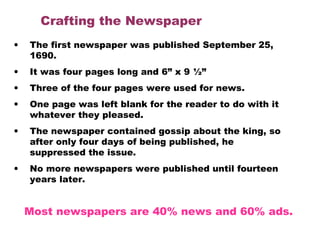 Crafting the Newspaper
• The first newspaper was published September 25,
1690.
• It was four pages long and 6” x 9 ½”
• Three of the four pages were used for news.
• One page was left blank for the reader to do with it
whatever they pleased.
• The newspaper contained gossip about the king, so
after only four days of being published, he
suppressed the issue.
• No more newspapers were published until fourteen
years later. 
Most newspapers are 40% news and 60% ads.
 