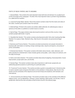 PARTS OF NEWS PAPERS AND ITS MEANING
1. General News- This contains the most important news both here and abroad. It is usually found
on the front page of the newspaper. The title of the most important news is printed in big bold letters.
It is called banner headline.
2. Local and Foreign News Section- Part of this section contains news from the towns and cities of
the nation. Another part contains news from abroad.
3. Editorial Page- Printed in this section are articles called editorials. An editorial gives views or
opinions of the editor or publisher on certain issues or events.
4. Sports Page- This page contains news about sports events in and out of the country. It also
contains people well-known in sports.
5. Classified Ads Section- This section contains advertisements which fall under headings like Help
Wanted, For Lease or Sale, Wanted to Buy. Also found in this section are personal and legal
notices.
6. Business and Finance Section- This section provides businessmen and people interested in
business with information on banking, foreign exchange rates, imports and exports, and prices of
prime commodities.
7. Entertainment Section- This section contains information about movies, radio, television, and
other activities for entertainment. It also includes games and puzzles, comic strips and cartoons, and
the daily horoscope.
8. Home and Culture Section- This section provides ideas about budgeting, food preparation, house
improvement, proper plant care, and the like.
9. Society Page- This section contains news about important or well-known people who are
celebrating special occasions or performing at a particular place.
10. Travel and Tourism Section- This section provides a guide to enjoyable travel. It directs tourists
to scenic vacation spots and gives information on the activities in these places. Also found in this
section are the schedules of the departure and arrival of ships and airplanes, both domestic and
international.
11. Announcements and Obituary Page- This section provides news on the activities of the different
religious sects, such as fellowships, seminars, prayer meetings, bible studies, and the like. A list of
people who died and the time and place of their burial is found in the obituary page.
 