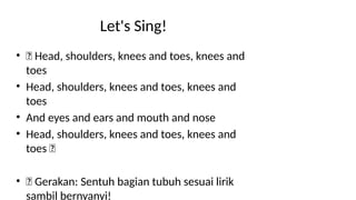 Let's Sing!
• 🎵 Head, shoulders, knees and toes, knees and
toes
• Head, shoulders, knees and toes, knees and
toes
• And eyes and ears and mouth and nose
• Head, shoulders, knees and toes, knees and
toes 🎵
• 🕺 Gerakan: Sentuh bagian tubuh sesuai lirik
sambil bernyanyi!
 