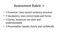 Assessment Rubric ⭐
• 🌟 Grammar: Uses correct sentence structure
• 🌟 Vocabulary: Uses correct body part terms
• 🌟 Clarity: Sentences are clear and
understandable
• 🌟 Presentation: Speaks clearly and confidently
 