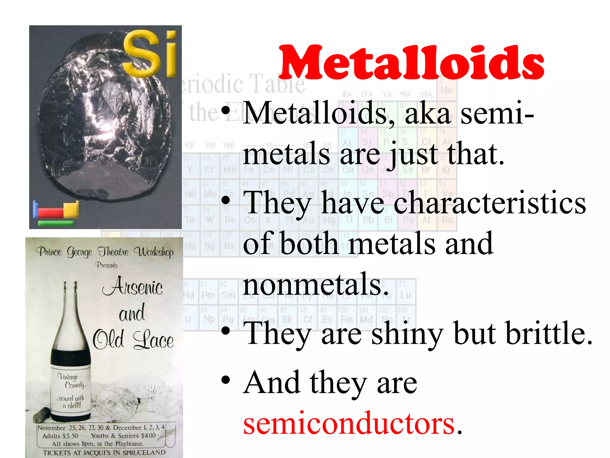 Metalloids
• Metalloids, aka semimetals are just that.
• They have characteristics
of both metals and
nonmetals.
• They are shiny but brittle.
• And they are
semiconductors.

 