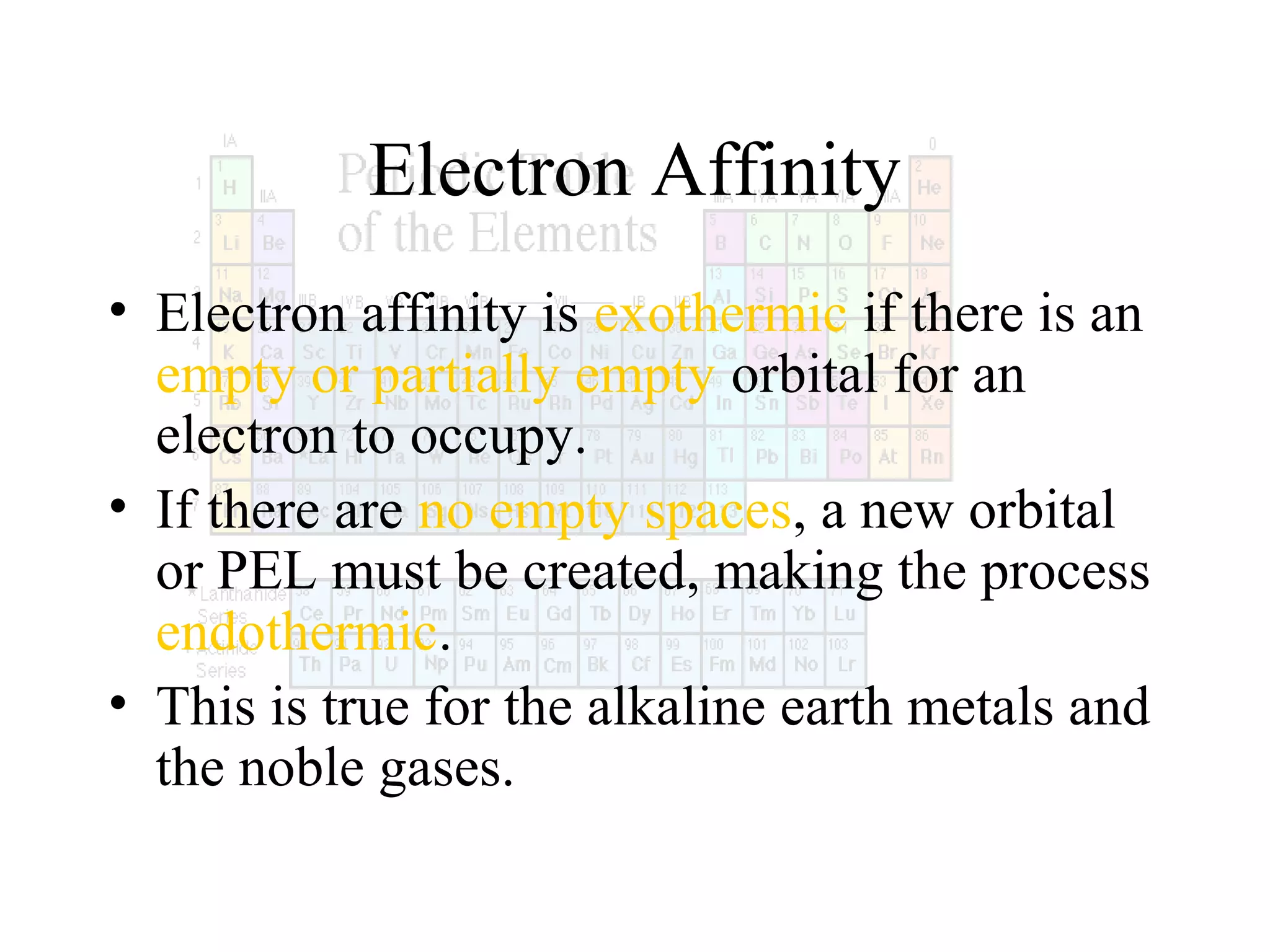 Electron Affinity
• Electron affinity is exothermic if there is an
empty or partially empty orbital for an
electron to occupy.
• If there are no empty spaces, a new orbital
or PEL must be created, making the process
endothermic.
• This is true for the alkaline earth metals and
the noble gases.

 